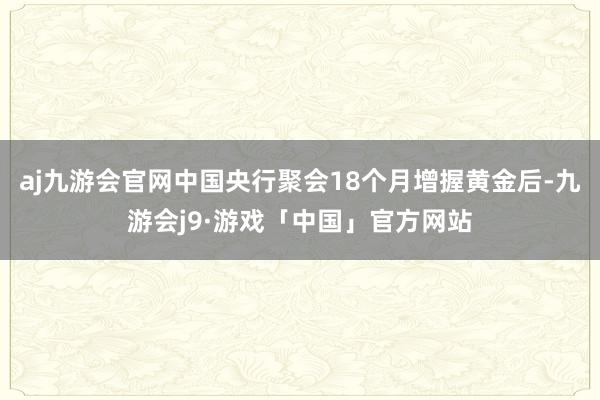 aj九游会官网中国央行聚会18个月增握黄金后-九游会j9·游戏「中国」官方网站