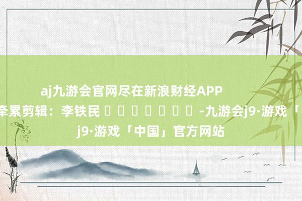 aj九游会官网尽在新浪财经APP            						牵累剪辑：李铁民 							-九游会j9·游戏「中国」官方网站