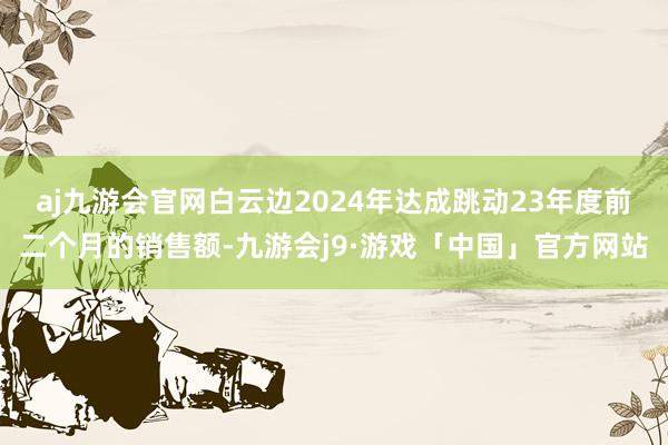 aj九游会官网白云边2024年达成跳动23年度前二个月的销售额-九游会j9·游戏「中国」官方网站