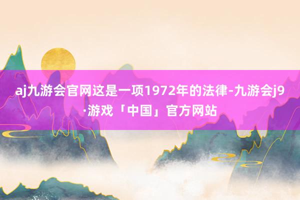 aj九游会官网这是一项1972年的法律-九游会j9·游戏「中国」官方网站