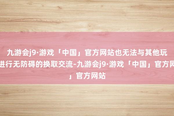 九游会j9·游戏「中国」官方网站也无法与其他玩家进行无防碍的换取交流-九游会j9·游戏「中国」官方网站