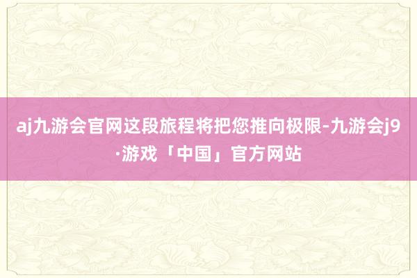 aj九游会官网这段旅程将把您推向极限-九游会j9·游戏「中国」官方网站