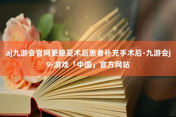 aj九游会官网更稳妥术后患者补充手术后-九游会j9·游戏「中国」官方网站