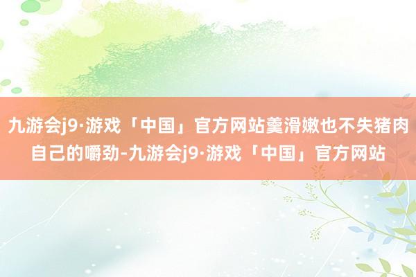 九游会j9·游戏「中国」官方网站羹滑嫩也不失猪肉自己的嚼劲-九游会j9·游戏「中国」官方网站