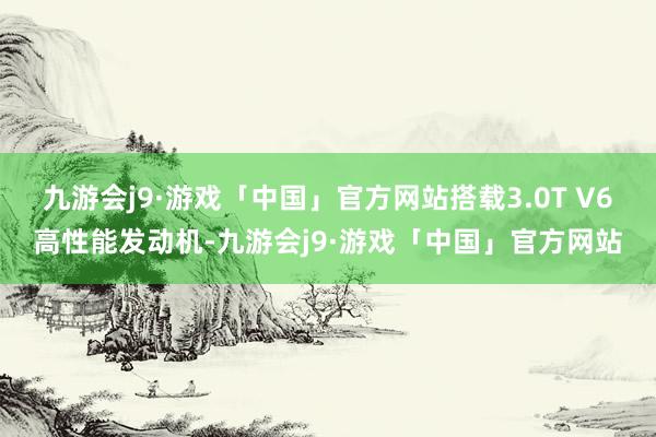 九游会j9·游戏「中国」官方网站搭载3.0T V6高性能发动机-九游会j9·游戏「中国」官方网站