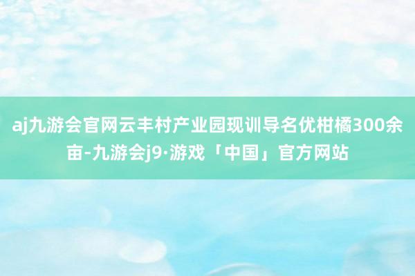 aj九游会官网云丰村产业园现训导名优柑橘300余亩-九游会j9·游戏「中国」官方网站