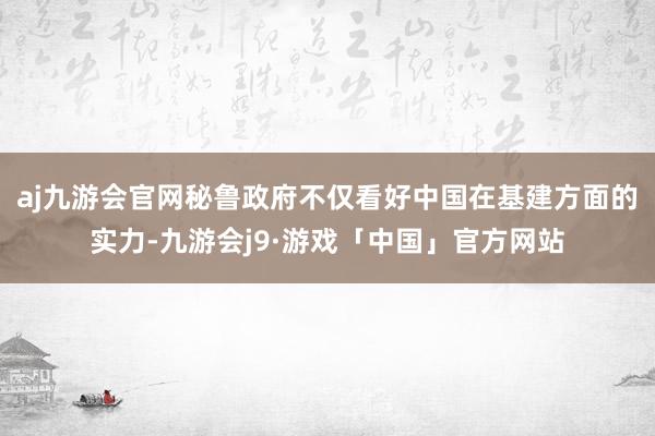 aj九游会官网秘鲁政府不仅看好中国在基建方面的实力-九游会j9·游戏「中国」官方网站