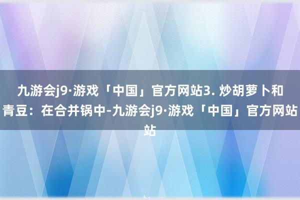 九游会j9·游戏「中国」官方网站3. 炒胡萝卜和青豆：在合并锅中-九游会j9·游戏「中国」官方网站