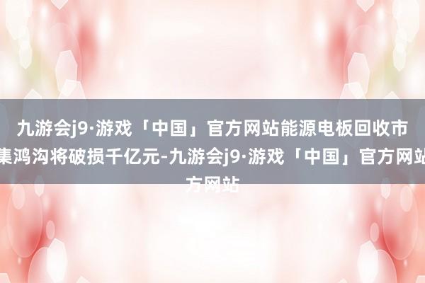 九游会j9·游戏「中国」官方网站能源电板回收市集鸿沟将破损千亿元-九游会j9·游戏「中国」官方网站