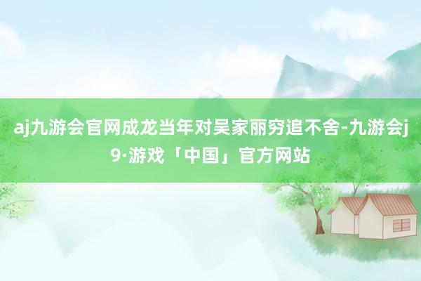 aj九游会官网成龙当年对吴家丽穷追不舍-九游会j9·游戏「中国」官方网站