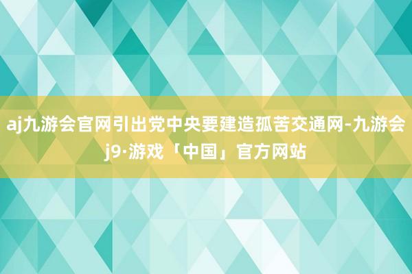 aj九游会官网引出党中央要建造孤苦交通网-九游会j9·游戏「中国」官方网站