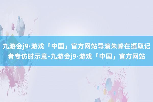 九游会j9·游戏「中国」官方网站导演朱峰在摄取记者专访时示意-九游会j9·游戏「中国」官方网站