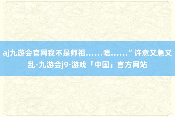 aj九游会官网我不是师祖……唔……”许意又急又乱-九游会j9·游戏「中国」官方网站