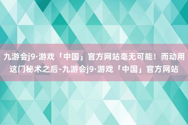 九游会j9·游戏「中国」官方网站毫无可能！而动用这门秘术之后-九游会j9·游戏「中国」官方网站