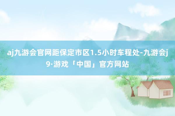 aj九游会官网距保定市区1.5小时车程处-九游会j9·游戏「中国」官方网站