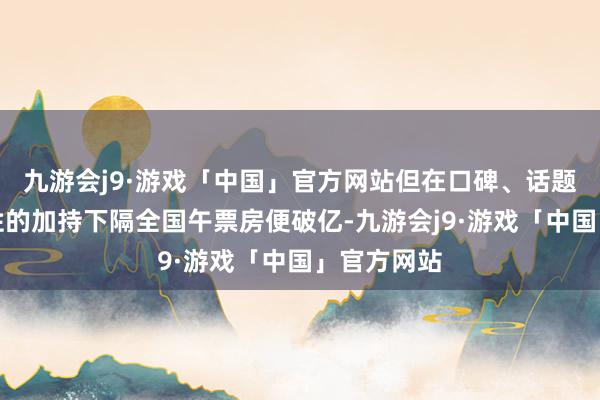 九游会j9·游戏「中国」官方网站但在口碑、话题性和传播性的加持下隔全国午票房便破亿-九游会j9·游戏「中国」官方网站