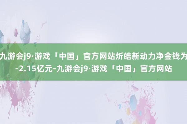 九游会j9·游戏「中国」官方网站炘皓新动力净金钱为-2.15亿元-九游会j9·游戏「中国」官方网站