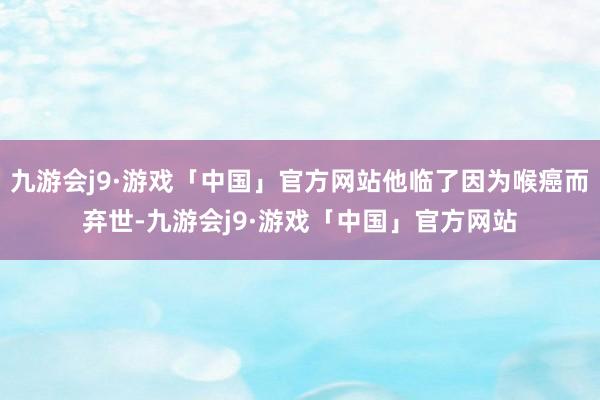 九游会j9·游戏「中国」官方网站他临了因为喉癌而弃世-九游会j9·游戏「中国」官方网站