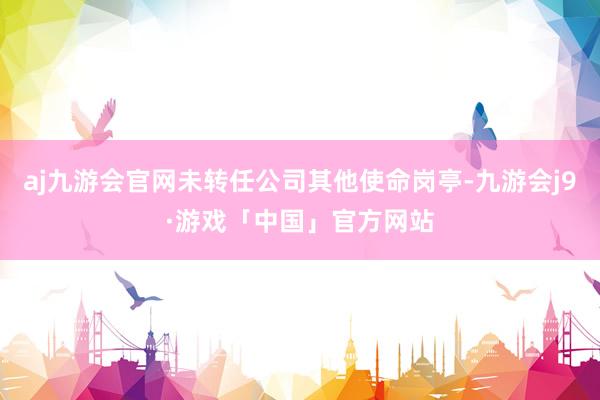 aj九游会官网未转任公司其他使命岗亭-九游会j9·游戏「中国」官方网站