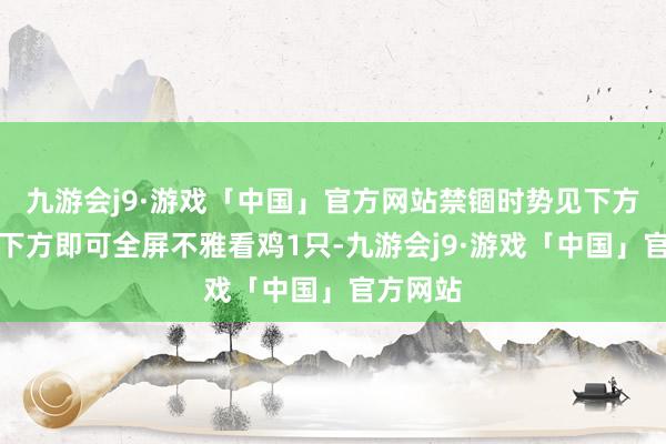 九游会j9·游戏「中国」官方网站禁锢时势见下方点击右下方即可全屏不雅看鸡1只-九游会j9·游戏「中国」官方网站