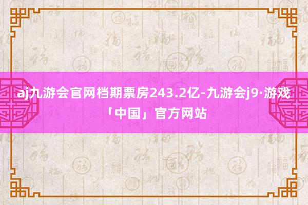 aj九游会官网档期票房243.2亿-九游会j9·游戏「中国」官方网站