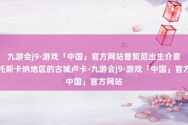 九游会j9·游戏「中国」官方网站普契尼出生介意大利托斯卡纳地区的古城卢卡-九游会j9·游戏「中国」官方网站