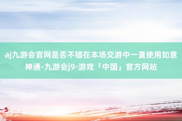 aj九游会官网是否不错在本场交游中一直使用如意神通-九游会j9·游戏「中国」官方网站