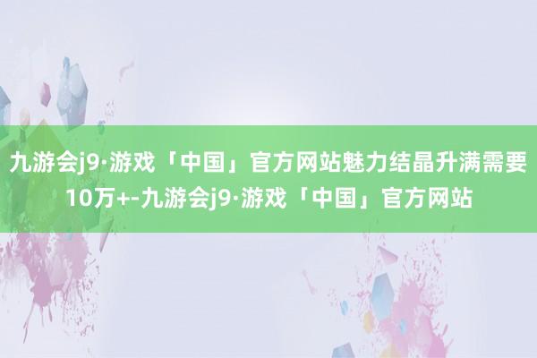 九游会j9·游戏「中国」官方网站魅力结晶升满需要10万+-九游会j9·游戏「中国」官方网站