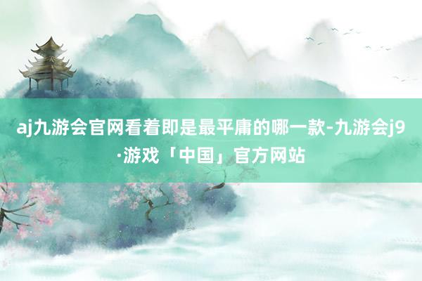 aj九游会官网看着即是最平庸的哪一款-九游会j9·游戏「中国」官方网站