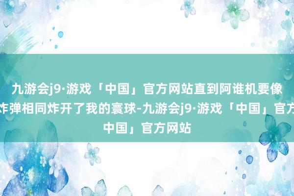 九游会j9·游戏「中国」官方网站直到阿谁机要像一颗炸弹相同炸开了我的寰球-九游会j9·游戏「中国」官方网站