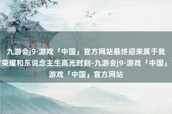 九游会j9·游戏「中国」官方网站最终迎来属于我方的体育荣耀和东说念主生高光时刻-九游会j9·游戏「中国」官方网站