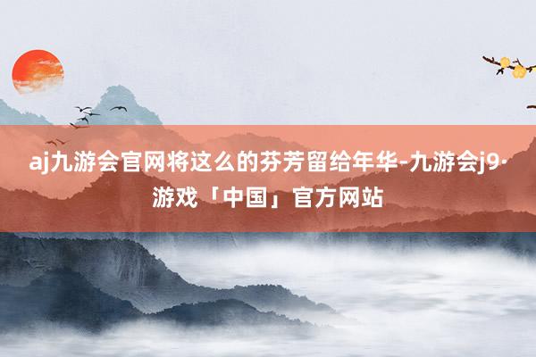 aj九游会官网将这么的芬芳留给年华-九游会j9·游戏「中国」官方网站