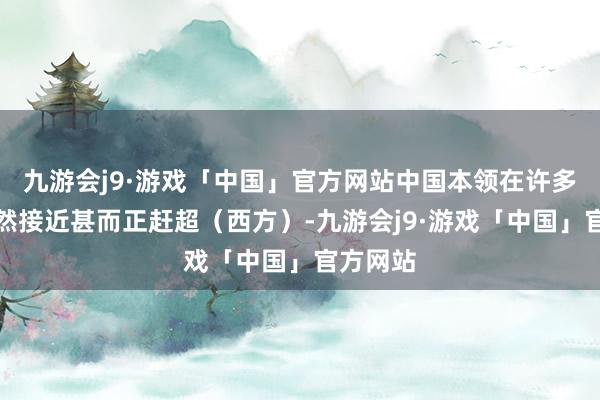 九游会j9·游戏「中国」官方网站中国本领在许多方面依然接近甚而正赶超（西方）-九游会j9·游戏「中国」官方网站