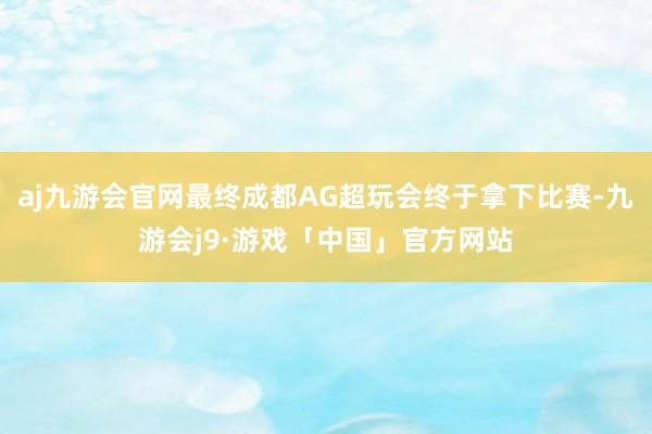 aj九游会官网最终成都AG超玩会终于拿下比赛-九游会j9·游戏「中国」官方网站