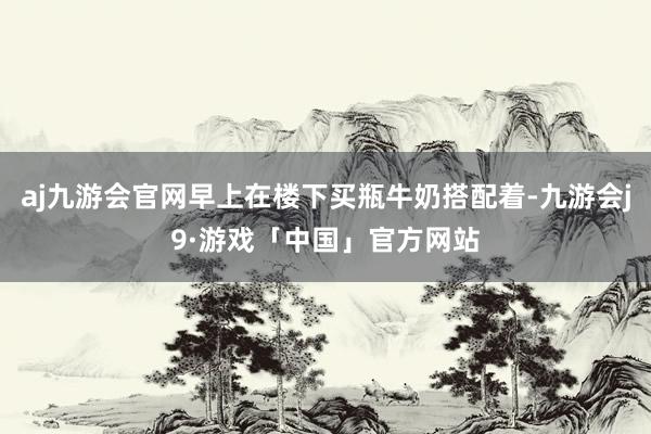 aj九游会官网早上在楼下买瓶牛奶搭配着-九游会j9·游戏「中国」官方网站