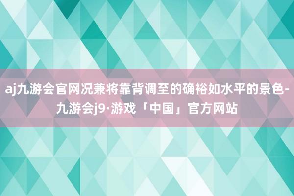 aj九游会官网况兼将靠背调至的确裕如水平的景色-九游会j9·游戏「中国」官方网站