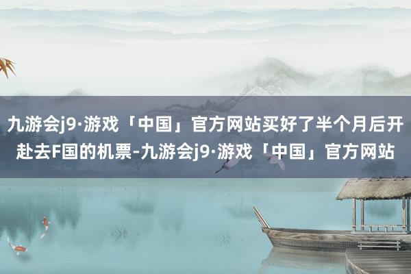 九游会j9·游戏「中国」官方网站买好了半个月后开赴去F国的机票-九游会j9·游戏「中国」官方网站