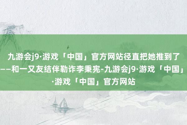 九游会j9·游戏「中国」官方网站径直把她推到了风口浪尖——和一又友结伴勒诈李秉宪-九游会j9·游戏「中国」官方网站