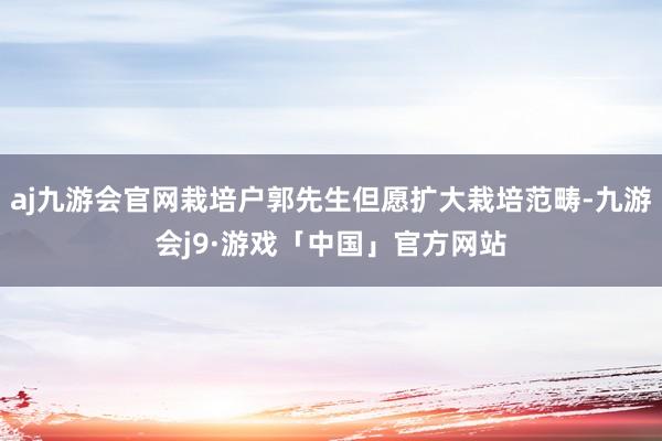 aj九游会官网栽培户郭先生但愿扩大栽培范畴-九游会j9·游戏「中国」官方网站