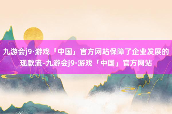 九游会j9·游戏「中国」官方网站保障了企业发展的现款流-九游会j9·游戏「中国」官方网站