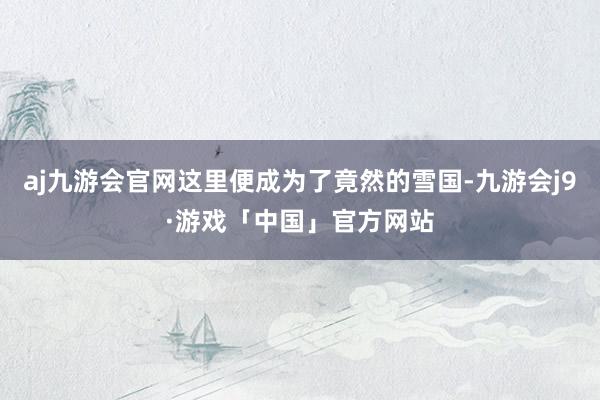 aj九游会官网这里便成为了竟然的雪国-九游会j9·游戏「中国」官方网站