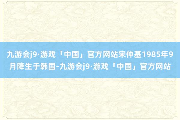 九游会j9·游戏「中国」官方网站宋仲基1985年9月降生于韩国-九游会j9·游戏「中国」官方网站