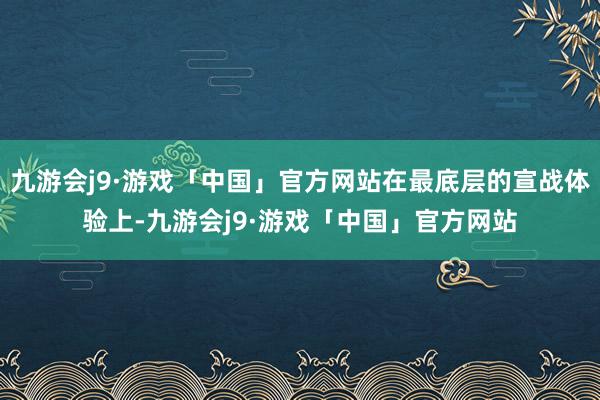 九游会j9·游戏「中国」官方网站在最底层的宣战体验上-九游会j9·游戏「中国」官方网站