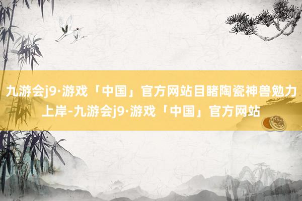 九游会j9·游戏「中国」官方网站目睹陶瓷神兽勉力上岸-九游会j9·游戏「中国」官方网站