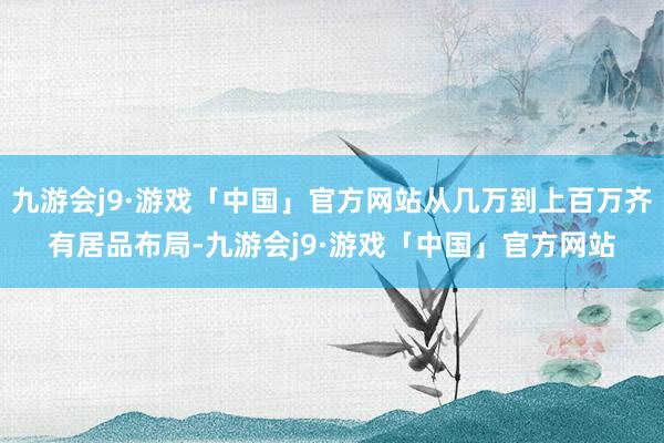 九游会j9·游戏「中国」官方网站从几万到上百万齐有居品布局-九游会j9·游戏「中国」官方网站