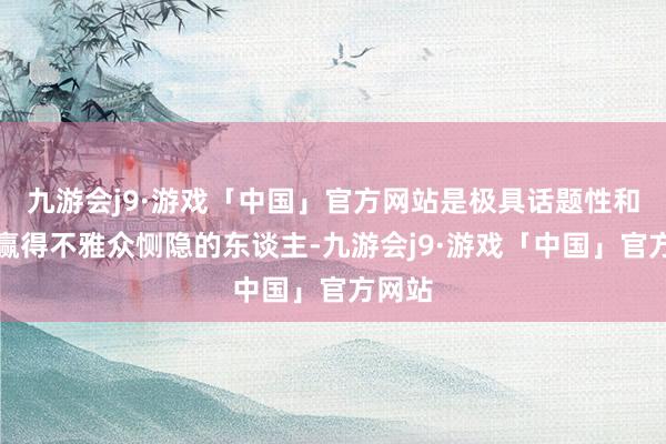 九游会j9·游戏「中国」官方网站是极具话题性和极易赢得不雅众恻隐的东谈主-九游会j9·游戏「中国」官方网站