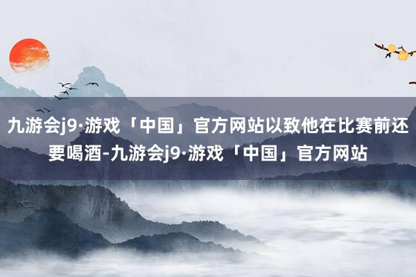 九游会j9·游戏「中国」官方网站以致他在比赛前还要喝酒-九游会j9·游戏「中国」官方网站