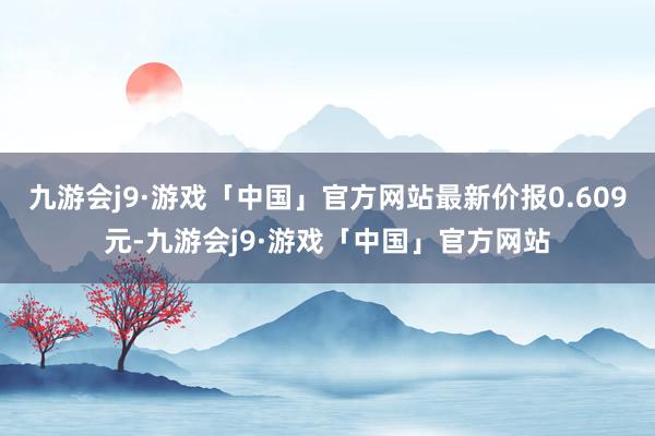 九游会j9·游戏「中国」官方网站最新价报0.609元-九游会j9·游戏「中国」官方网站