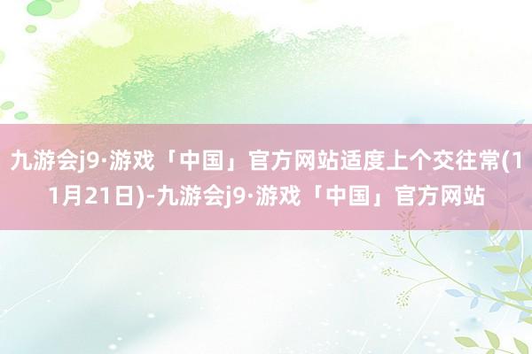 九游会j9·游戏「中国」官方网站适度上个交往常(11月21日)-九游会j9·游戏「中国」官方网站