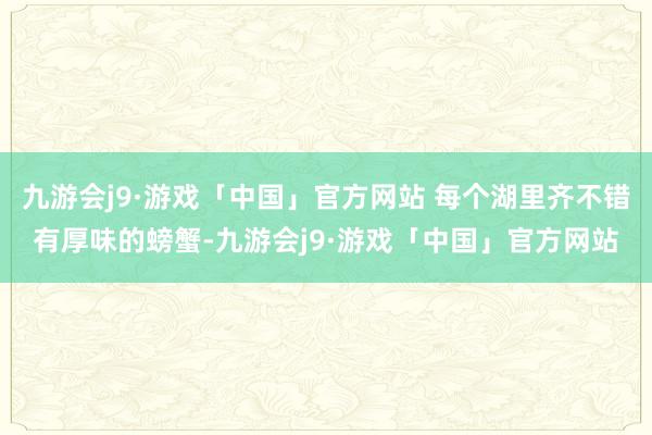 九游会j9·游戏「中国」官方网站 每个湖里齐不错有厚味的螃蟹-九游会j9·游戏「中国」官方网站